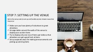 STEP 7: SETTING UP THE VENUE
Get to the venue early to set up and handle any last-minute issues that
may occur
 Make sure you have plenty of volunteers to greet
attendees
 Arrange tables around the walls of the venue to
display your auction items
 Try to display only one row of items per table so that
attendees can get a good look at items
 Set up separate areas for making announcements and
picking up winning items
 