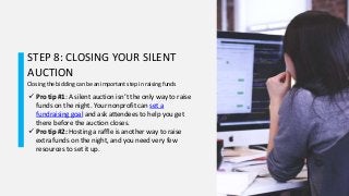 STEP 8: CLOSING YOUR SILENT
AUCTION
Closing the bidding can be an important step in raising funds
 Pro tip #1: A silent auction isn’t the only way to raise
funds on the night. Your nonprofit can set a
fundraising goal and ask attendees to help you get
there before the auction closes.
 Pro tip #2: Hosting a raffle is another way to raise
extra funds on the night, and you need very few
resources to set it up.
 
