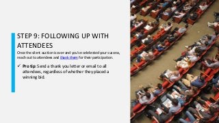 STEP 9: FOLLOWING UP WITH
ATTENDEES
Once the silent auction is over and you’ve celebrated your success,
reach out to attendees and thank them for their participation.
 Pro tip: Send a thank you letter or email to all
attendees, regardless of whether they placed a
winning bid.
 