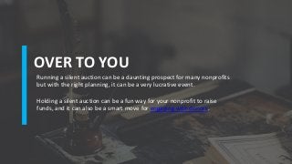 OVER TO YOU
Running a silent auction can be a daunting prospect for many nonprofits
but with the right planning, it can be a very lucrative event.
Holding a silent auction can be a fun way for your nonprofit to raise
funds, and it can also be a smart move for engaging with donors.
 
