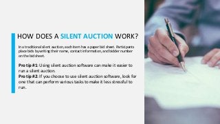 HOW DOES A SILENT AUCTION WORK?
In a traditional silent auction, each item has a paper bid sheet. Participants
place bids by writing their name, contact information, and bidder number
on the bid sheet.
Pro tip #1: Using silent auction software can make it easier to
run a silent auction.
Pro tip #2: If you choose to use silent auction software, look for
one that can perform various tasks to make it less stressful to
run.
 