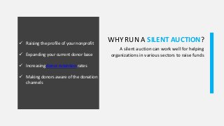 WHY RUN A SILENT AUCTION? Raising the profile of your nonprofit
 Expanding your current donor base
 Increasing donor retention rates
 Making donors aware of the donation
channels
A silent auction can work well for helping
organizations in various sectors to raise funds
 