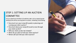 STEP 1: SETTING UP AN AUCTION
COMMITTEE
Set up a planning committee to handle key tasks such as organizing and
setting up the venue, securing items to auction, marketing, and ticketing.
 How much can your nonprofit spend on planning and
running your silent auction?
 How much does your nonprofit need to raise through
your silent auction?
 Will your silent auction be ticketed?
 When do you plan to hold your silent auction?
 Where will you hold your silent auction?
 