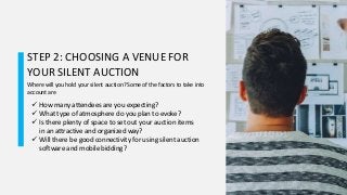 STEP 2: CHOOSING A VENUE FOR
YOUR SILENT AUCTION
Where will you hold your silent auction? Some of the factors to take into
account are
 How many attendees are you expecting?
 What type of atmosphere do you plan to evoke?
 Is there plenty of space to set out your auction items
in an attractive and organized way?
 Will there be good connectivity for using silent auction
software and mobile bidding?
 
