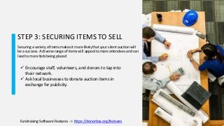 STEP 3: SECURING ITEMS TO SELL
Securing a variety of items makes it more likely that your silent auction will
be a success. A diverse range of items will appeal to more attendees and can
lead to more bids being placed
 Encourage staff, volunteers, and donors to tap into
their network.
 Ask local businesses to donate auction items in
exchange for publicity.
Fundraising Software Features - > https://donorbox.org/features
 