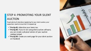 STEP 4: PROMOTING YOUR SILENT
AUCTION
To get plenty of attendees registering for your silent auction, your
supporters need to know that it’s happening!
 Pro tip #1: Advertise your items too.
 Pro tip #2: If you’re not using silent auction software,
you can create a physical version of your auction
catalog instead
 Pro tip #3: Create an event page for your silent auction
on Facebook
 