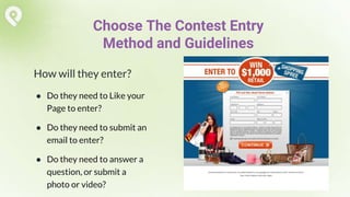 How will they enter?
● Do they need to Like your
Page to enter?
● Do they need to submit an
email to enter?
● Do they need to answer a
question, or submit a
photo or video?
Choose The Contest Entry
Method and Guidelines
 