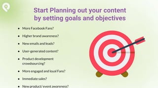 ● More Facebook Fans?
● Higher brand awareness?
● New emails and leads?
● User-generated content?
● Product development
crowdsourcing?
● More engaged and loyal Fans?
● Immediate sales?
● New product/ event awareness?
Start Planning out your content
by setting goals and objectives
 