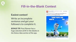 Easiest contest!
Write an incomplete
sentence and get your
followers to complete it.
BONUS TIP: Post Planner has a
huge selection of fill-in-the-blanks in
the Status Idea section of the app.
Fill-in-the-Blank Contest
 