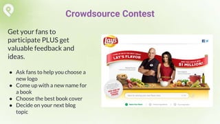 Get your fans to
participate PLUS get
valuable feedback and
ideas.
● Ask fans to help you choose a
new logo
● Come up with a new name for
a book
● Choose the best book cover
● Decide on your next blog
topic
Crowdsource Contest
 