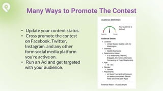• Update your content status.
• Cross promote the contest
on Facebook, Twitter,
Instagram, and any other
form social media platform
you’re active on.
• Run an Ad and get targeted
with your audience.
Many Ways to Promote The Contest
 