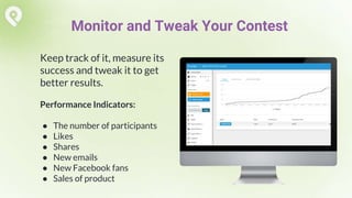 Keep track of it, measure its
success and tweak it to get
better results.
Performance Indicators:
● The number of participants
● Likes
● Shares
● New emails
● New Facebook fans
● Sales of product
Monitor and Tweak Your Contest
 