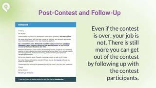Even if the contest
is over, your job is
not. There is still
more you can get
out of the contest
by following up with
the contest
participants.
Post-Contest and Follow-Up
 