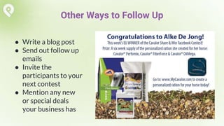 ● Write a blog post
● Send out follow up
emails
● Invite the
participants to your
next contest
● Mention any new
or special deals
your business has
Other Ways to Follow Up
 