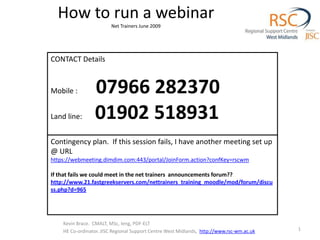 How to run a webinarNet Trainers June 2009 CONTACT Details Mobile :          07966 282370 Land line:       01902 518931 Kevin Brace.  CMALT, MSc, Ieng, PDF-ELT HE Co-ordinator.JISC Regional Support Centre West Midlands, http://www.rsc-wm.ac.uk 1 Contingency plan.  If this session fails, I have another meeting set up @ URL  https://webmeeting.dimdim.com:443/portal/JoinForm.action?confKey=rscwm If that fails we could meet in the net trainers  announcements forum?? http://www.21.fastgreekservers.com/nettrainers_training_moodle/mod/forum/discuss.php?d=965 