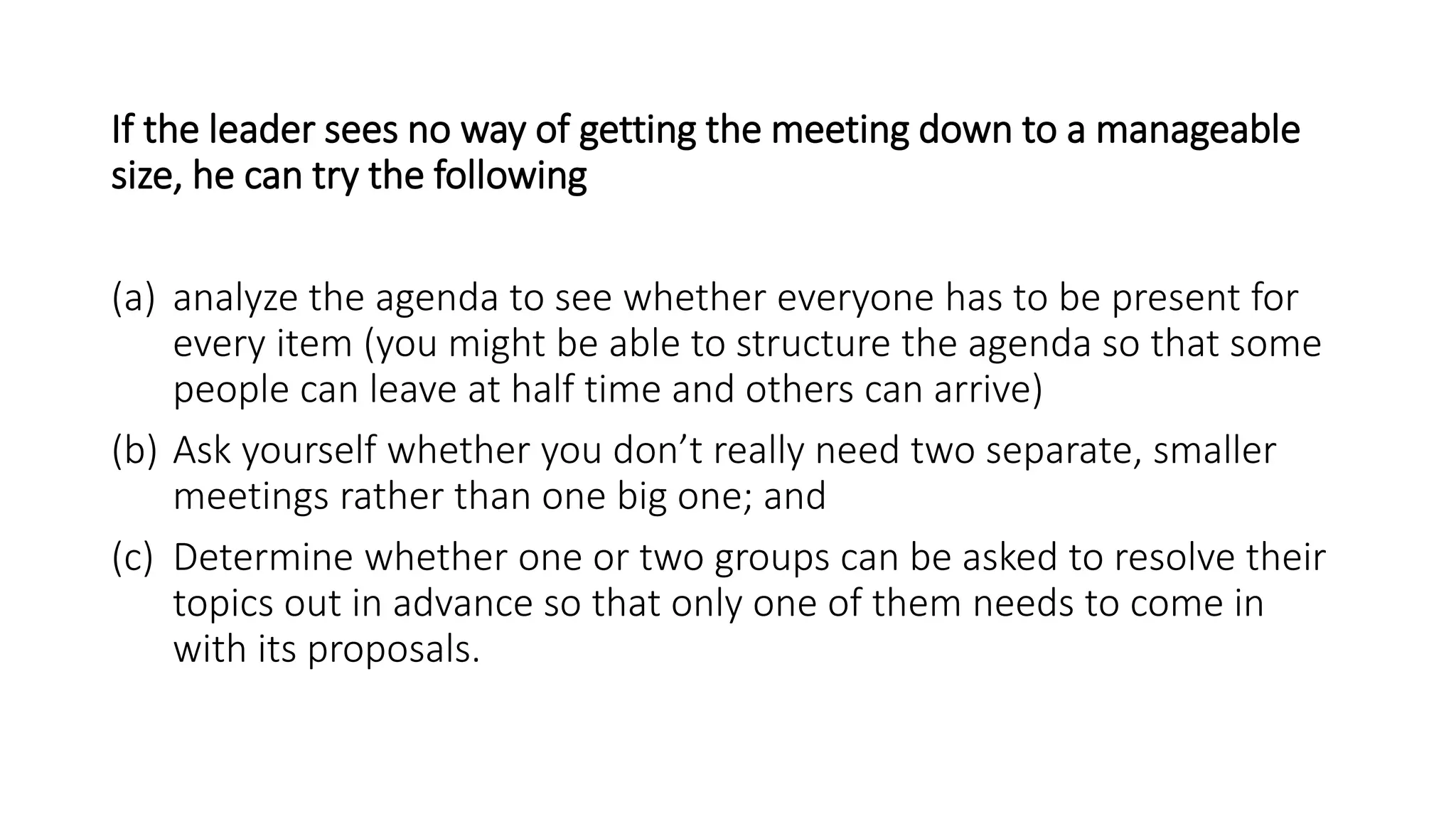 If the leader sees no way of getting the meeting down to a manageable
size, he can try the following
(a) analyze the agenda to see whether everyone has to be present for
every item (you might be able to structure the agenda so that some
people can leave at half time and others can arrive)
(b) Ask yourself whether you don’t really need two separate, smaller
meetings rather than one big one; and
(c) Determine whether one or two groups can be asked to resolve their
topics out in advance so that only one of them needs to come in
with its proposals.
 