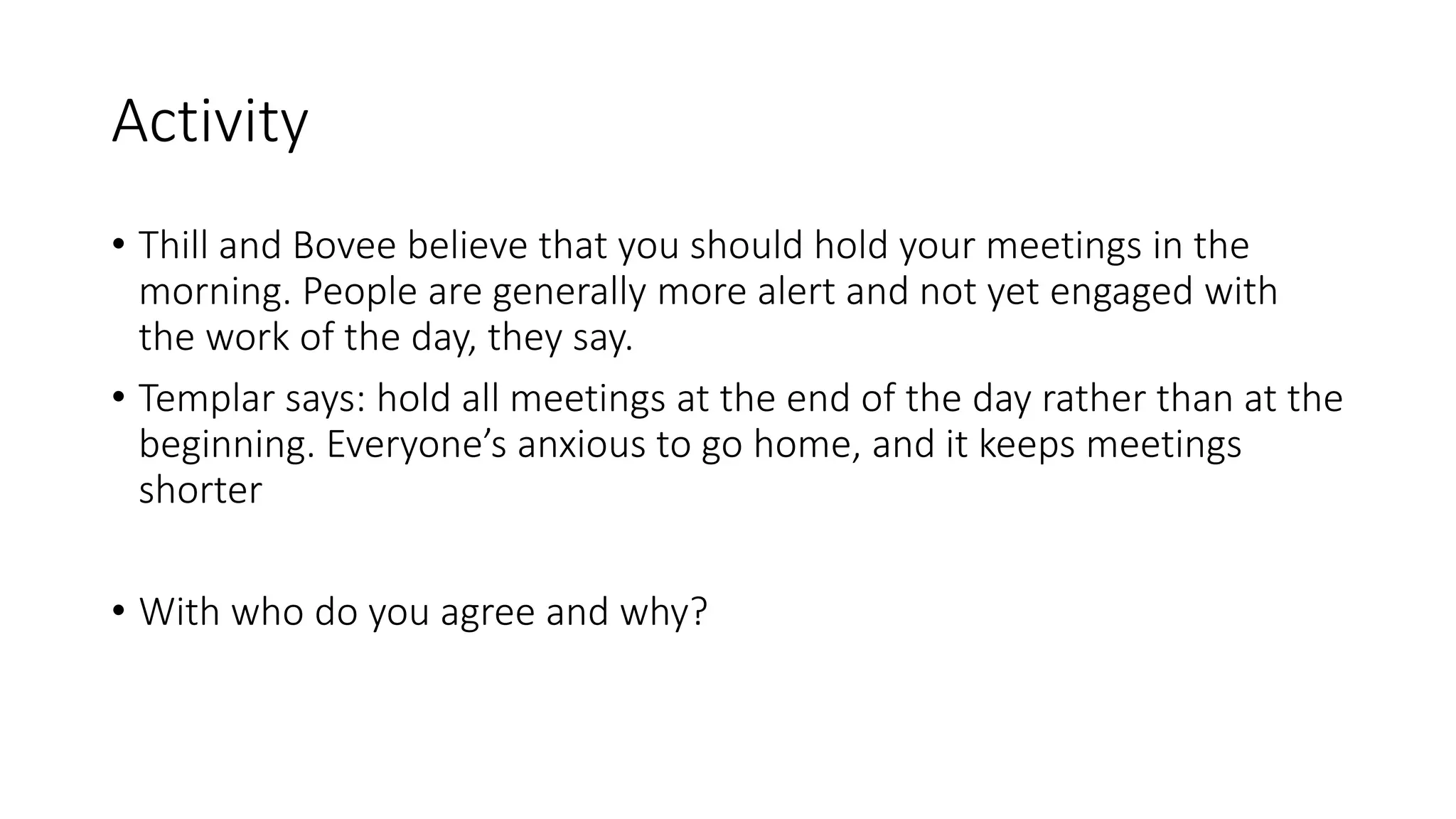 Activity
• Thill and Bovee believe that you should hold your meetings in the
morning. People are generally more alert and not yet engaged with
the work of the day, they say.
• Templar says: hold all meetings at the end of the day rather than at the
beginning. Everyone’s anxious to go home, and it keeps meetings
shorter
• With who do you agree and why?
 