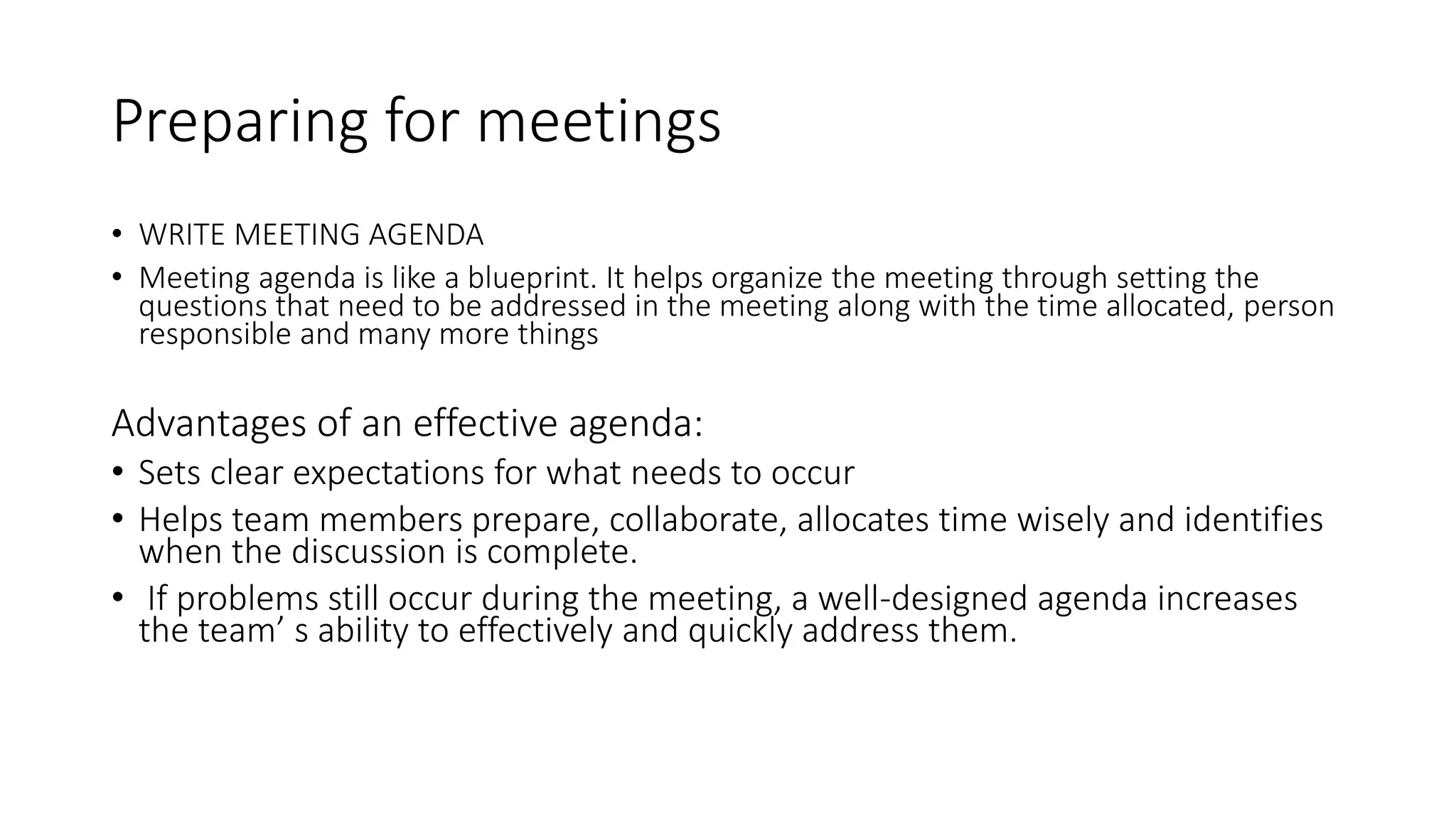 Preparing for meetings
• WRITE MEETING AGENDA
• Meeting agenda is like a blueprint. It helps organize the meeting through setting the
questions that need to be addressed in the meeting along with the time allocated, person
responsible and many more things
Advantages of an effective agenda:
• Sets clear expectations for what needs to occur
• Helps team members prepare, collaborate, allocates time wisely and identifies
when the discussion is complete.
• If problems still occur during the meeting, a well-designed agenda increases
the team’ s ability to effectively and quickly address them.
 