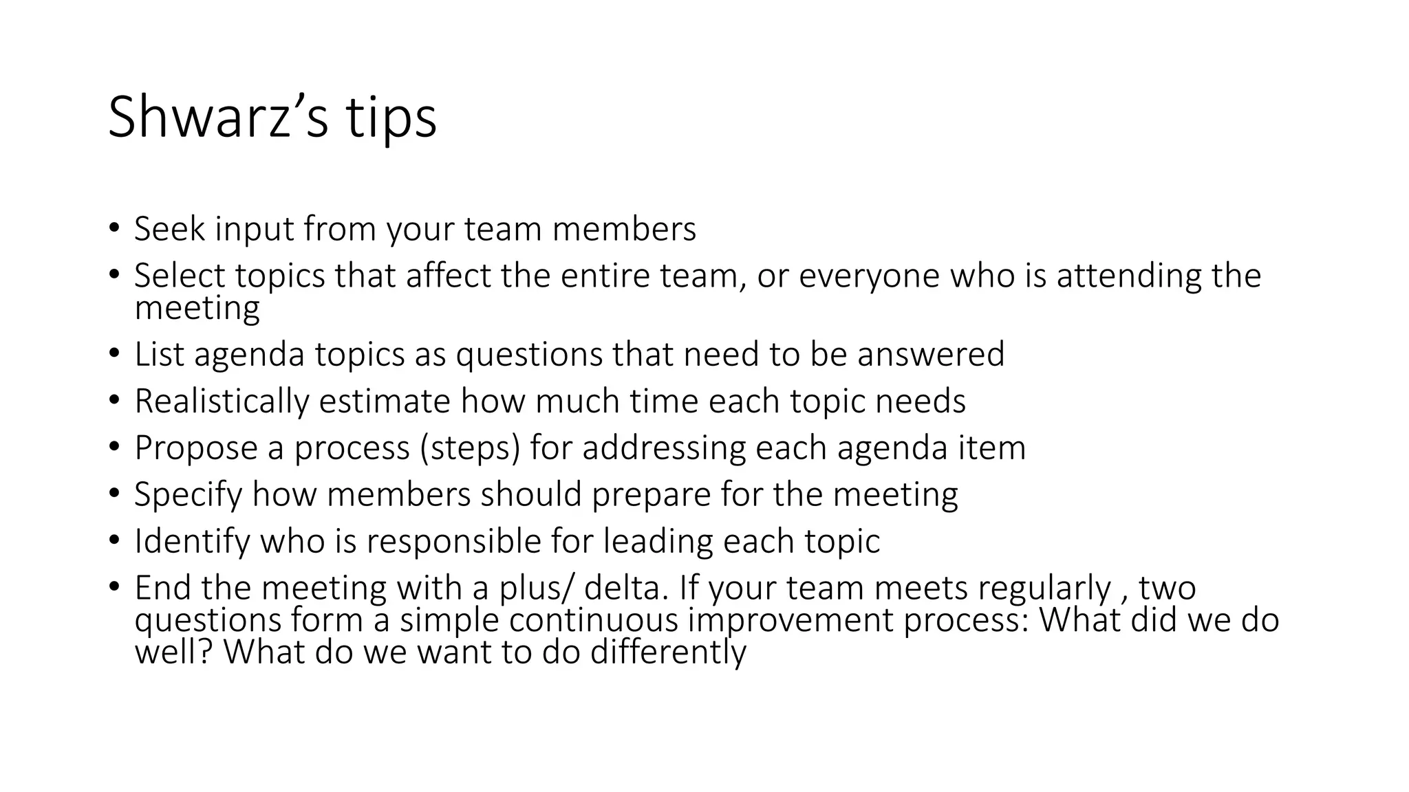 Shwarz’s tips
• Seek input from your team members
• Select topics that affect the entire team, or everyone who is attending the
meeting
• List agenda topics as questions that need to be answered
• Realistically estimate how much time each topic needs
• Propose a process (steps) for addressing each agenda item
• Specify how members should prepare for the meeting
• Identify who is responsible for leading each topic
• End the meeting with a plus/ delta. If your team meets regularly , two
questions form a simple continuous improvement process: What did we do
well? What do we want to do differently
 