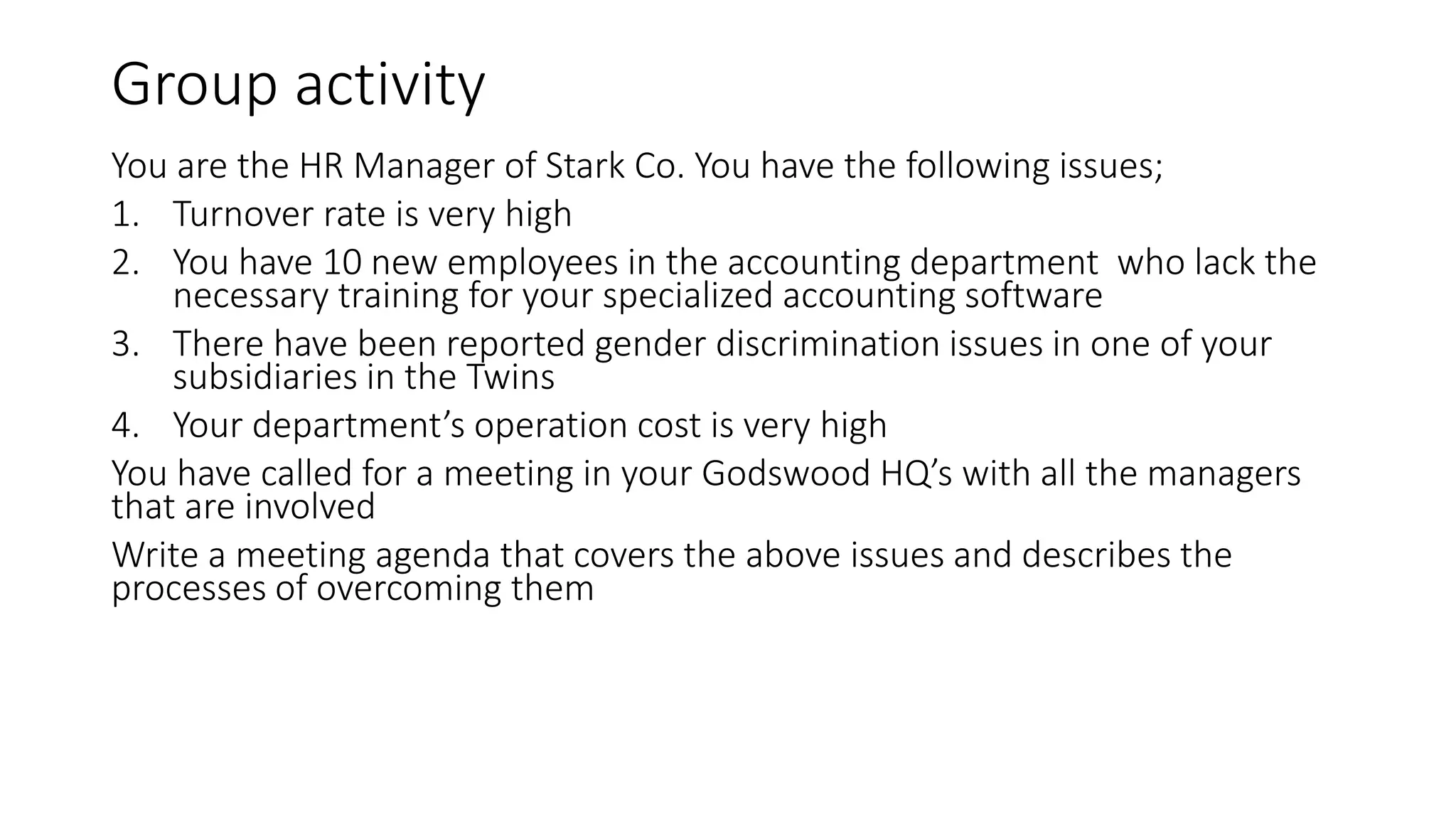 Group activity
You are the HR Manager of Stark Co. You have the following issues;
1. Turnover rate is very high
2. You have 10 new employees in the accounting department who lack the
necessary training for your specialized accounting software
3. There have been reported gender discrimination issues in one of your
subsidiaries in the Twins
4. Your department’s operation cost is very high
You have called for a meeting in your Godswood HQ’s with all the managers
that are involved
Write a meeting agenda that covers the above issues and describes the
processes of overcoming them
 