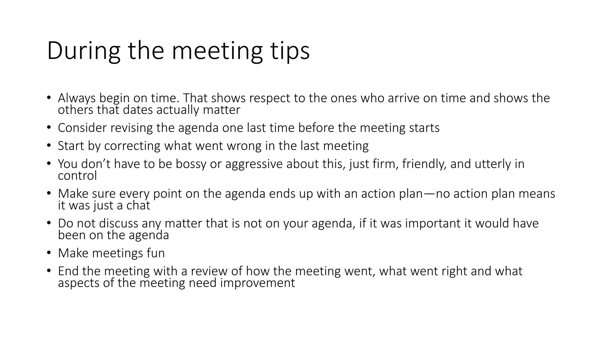 During the meeting tips
• Always begin on time. That shows respect to the ones who arrive on time and shows the
others that dates actually matter
• Consider revising the agenda one last time before the meeting starts
• Start by correcting what went wrong in the last meeting
• You don’t have to be bossy or aggressive about this, just firm, friendly, and utterly in
control
• Make sure every point on the agenda ends up with an action plan—no action plan means
it was just a chat
• Do not discuss any matter that is not on your agenda, if it was important it would have
been on the agenda
• Make meetings fun
• End the meeting with a review of how the meeting went, what went right and what
aspects of the meeting need improvement
 