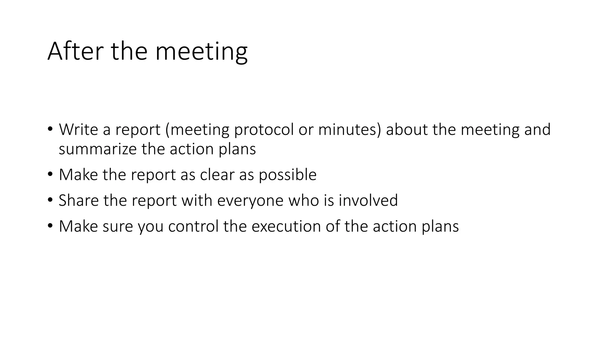 After the meeting
• Write a report (meeting protocol or minutes) about the meeting and
summarize the action plans
• Make the report as clear as possible
• Share the report with everyone who is involved
• Make sure you control the execution of the action plans
 