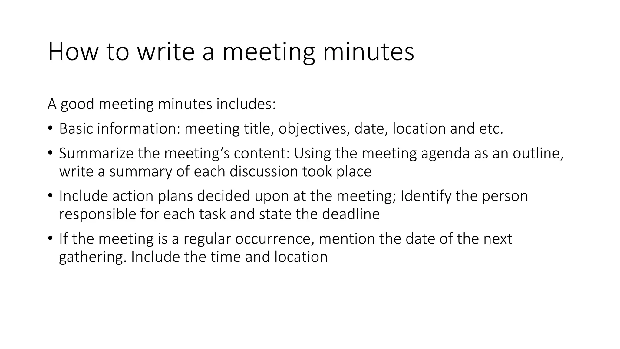 How to write a meeting minutes
A good meeting minutes includes:
• Basic information: meeting title, objectives, date, location and etc.
• Summarize the meeting’s content: Using the meeting agenda as an outline,
write a summary of each discussion took place
• Include action plans decided upon at the meeting; Identify the person
responsible for each task and state the deadline
• If the meeting is a regular occurrence, mention the date of the next
gathering. Include the time and location
 