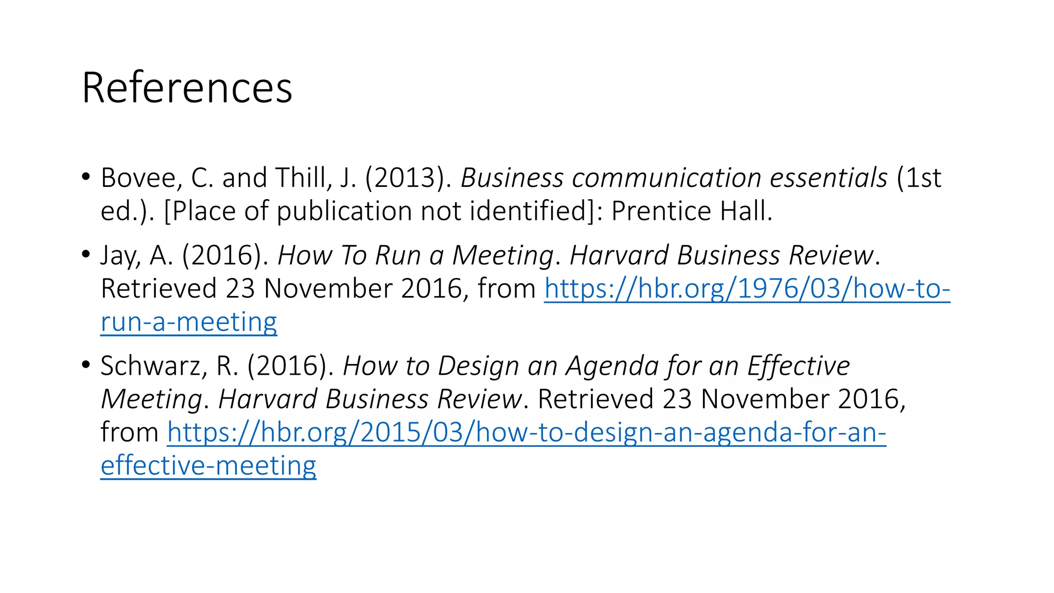 References
• Bovee, C. and Thill, J. (2013). Business communication essentials (1st
ed.). [Place of publication not identified]: Prentice Hall.
• Jay, A. (2016). How To Run a Meeting. Harvard Business Review.
Retrieved 23 November 2016, from https://hbr.org/1976/03/how-to-
run-a-meeting
• Schwarz, R. (2016). How to Design an Agenda for an Effective
Meeting. Harvard Business Review. Retrieved 23 November 2016,
from https://hbr.org/2015/03/how-to-design-an-agenda-for-an-
effective-meeting
 