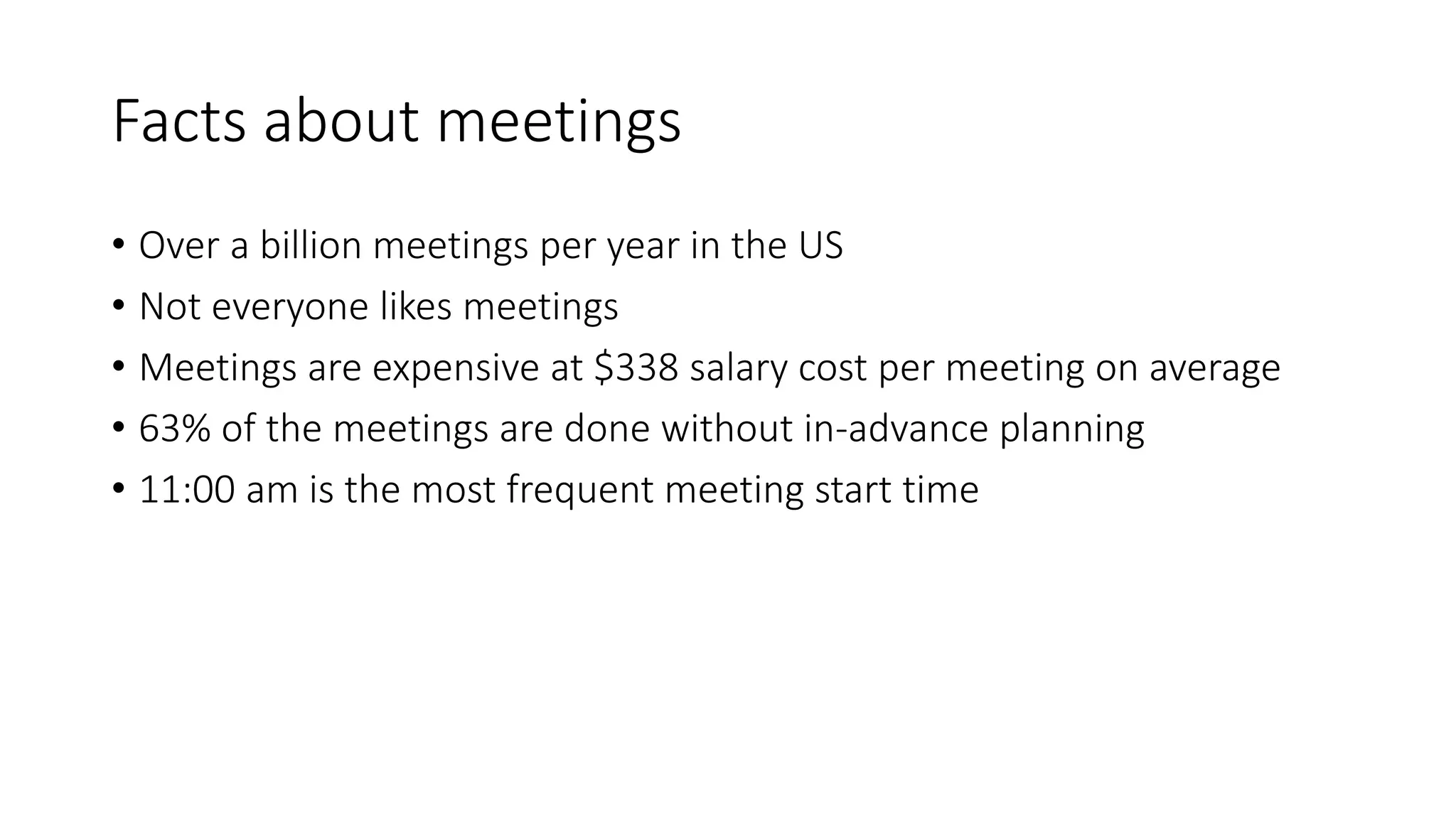 Facts about meetings
• Over a billion meetings per year in the US
• Not everyone likes meetings
• Meetings are expensive at $338 salary cost per meeting on average
• 63% of the meetings are done without in-advance planning
• 11:00 am is the most frequent meeting start time
 