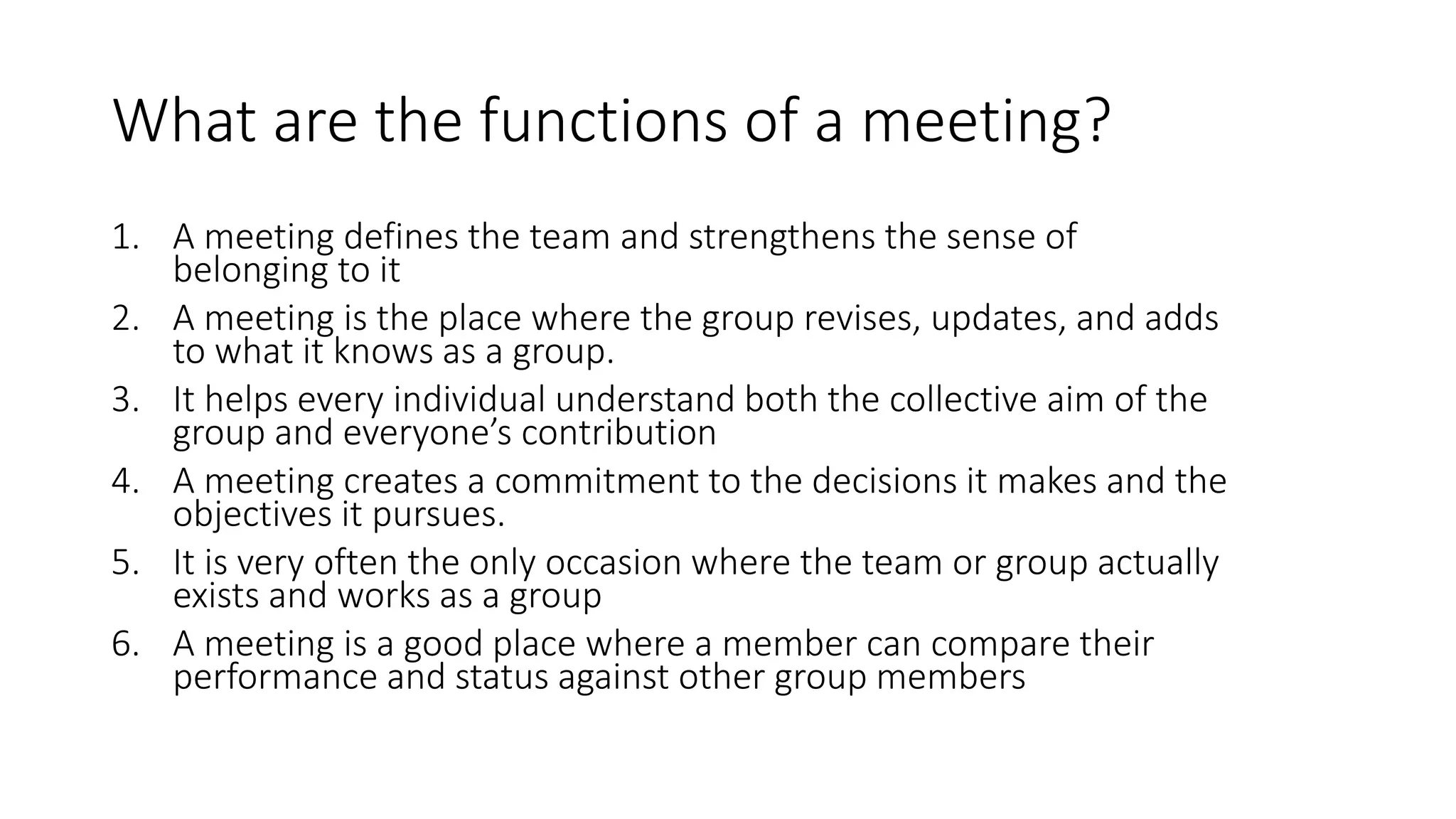 What are the functions of a meeting?
1. A meeting defines the team and strengthens the sense of
belonging to it
2. A meeting is the place where the group revises, updates, and adds
to what it knows as a group.
3. It helps every individual understand both the collective aim of the
group and everyone’s contribution
4. A meeting creates a commitment to the decisions it makes and the
objectives it pursues.
5. It is very often the only occasion where the team or group actually
exists and works as a group
6. A meeting is a good place where a member can compare their
performance and status against other group members
 