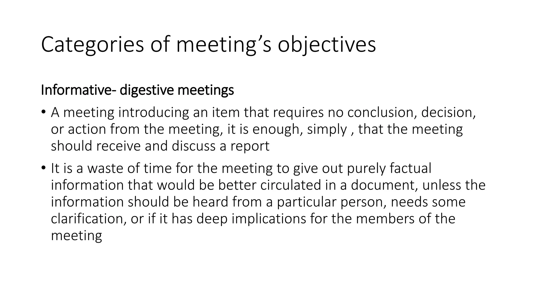 Categories of meeting’s objectives
Informative- digestive meetings
• A meeting introducing an item that requires no conclusion, decision,
or action from the meeting, it is enough, simply , that the meeting
should receive and discuss a report
• It is a waste of time for the meeting to give out purely factual
information that would be better circulated in a document, unless the
information should be heard from a particular person, needs some
clarification, or if it has deep implications for the members of the
meeting
 