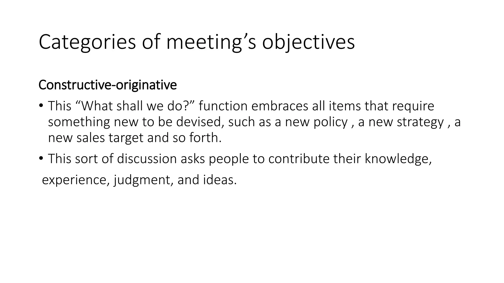 Categories of meeting’s objectives
Constructive-originative
• This “What shall we do?” function embraces all items that require
something new to be devised, such as a new policy , a new strategy , a
new sales target and so forth.
• This sort of discussion asks people to contribute their knowledge,
experience, judgment, and ideas.
 