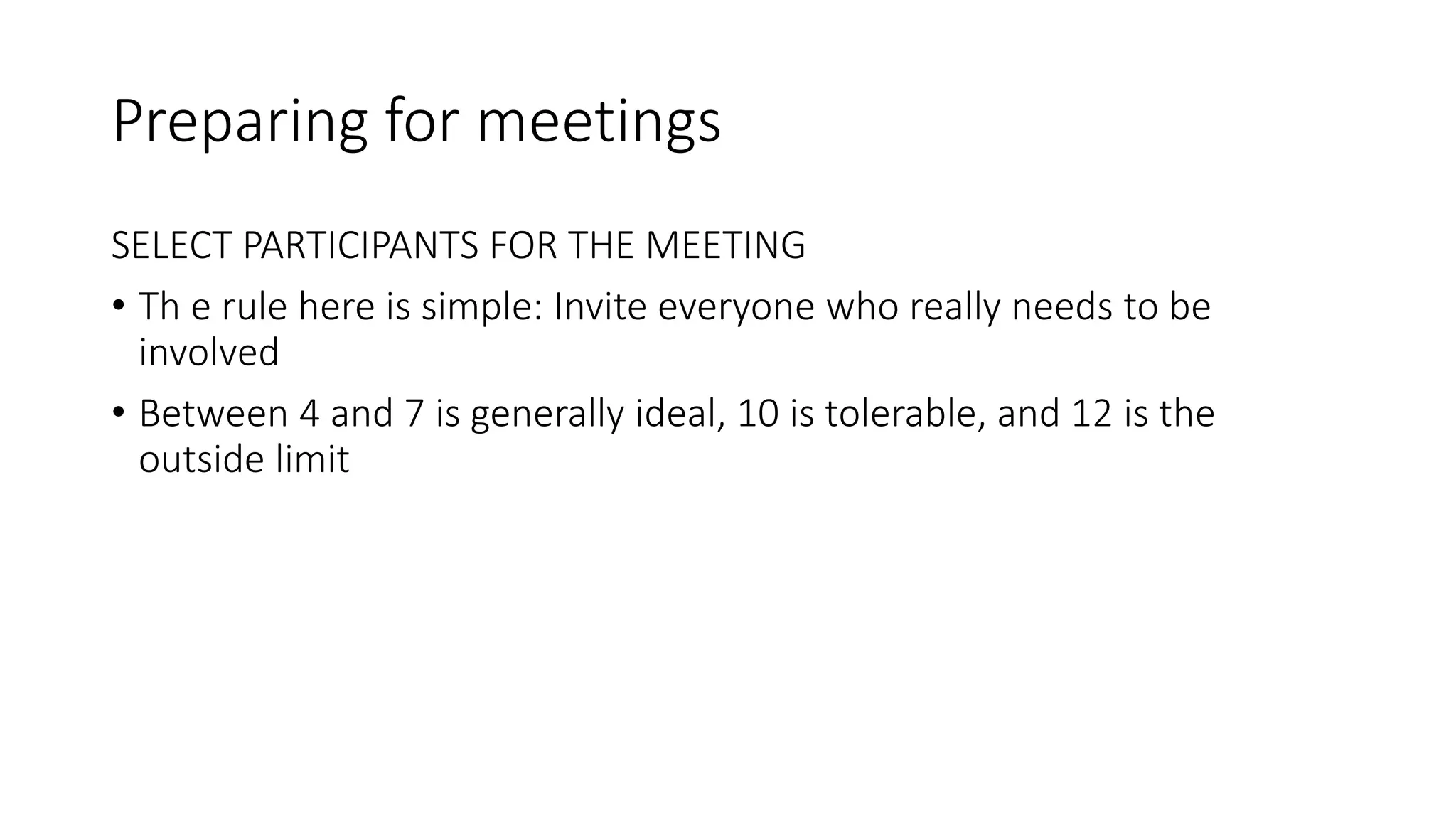 Preparing for meetings
SELECT PARTICIPANTS FOR THE MEETING
• Th e rule here is simple: Invite everyone who really needs to be
involved
• Between 4 and 7 is generally ideal, 10 is tolerable, and 12 is the
outside limit
 