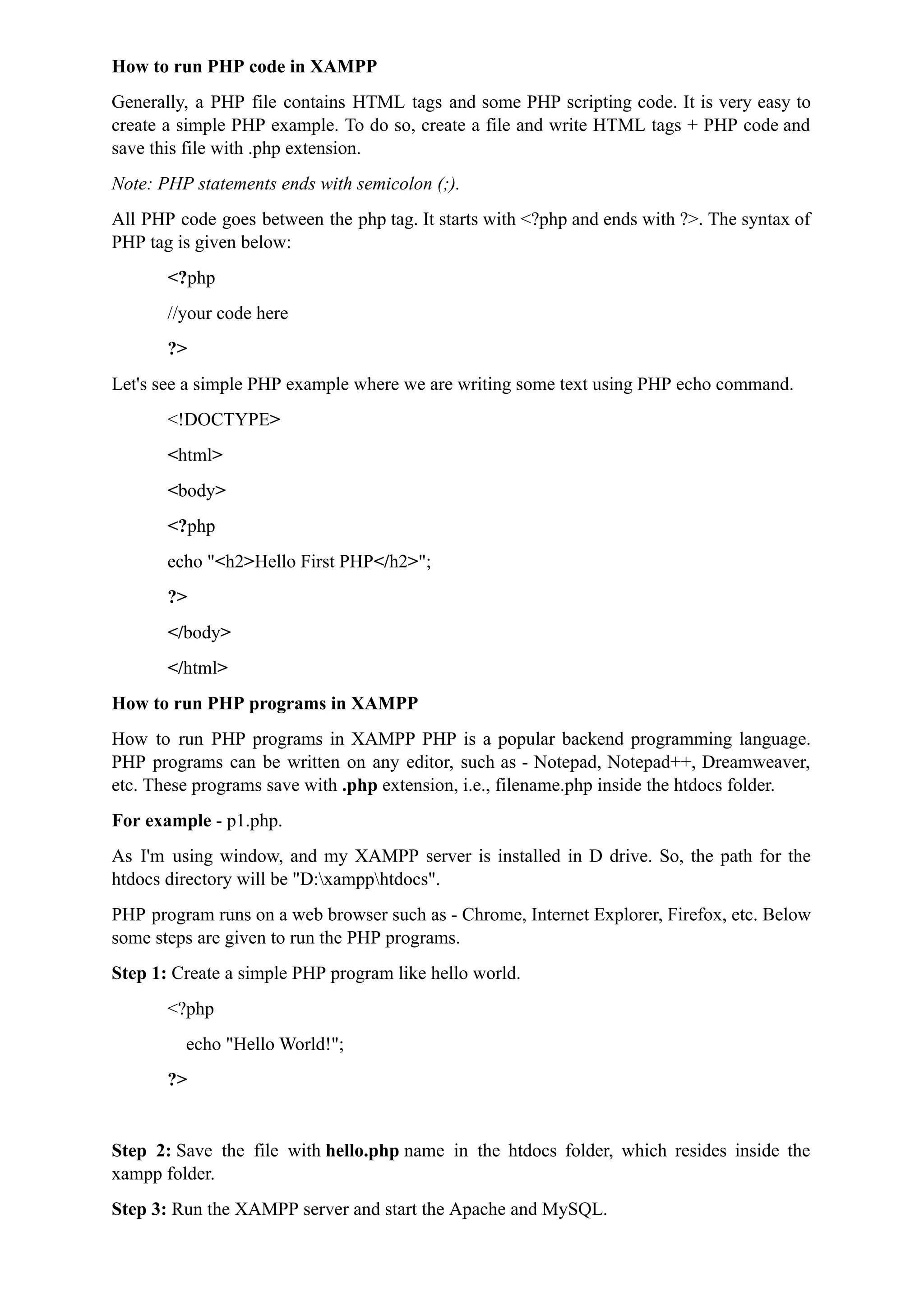How to run PHP code in XAMPP
Generally, a PHP file contains HTML tags and some PHP scripting code. It is very easy to
create a simple PHP example. To do so, create a file and write HTML tags + PHP code and
save this file with .php extension.
Note: PHP statements ends with semicolon (;).
All PHP code goes between the php tag. It starts with <?php and ends with ?>. The syntax of
PHP tag is given below:
<?php
//your code here
?>
Let's see a simple PHP example where we are writing some text using PHP echo command.
<!DOCTYPE>
<html>
<body>
<?php
echo "<h2>Hello First PHP</h2>";
?>
</body>
</html>
How to run PHP programs in XAMPP
How to run PHP programs in XAMPP PHP is a popular backend programming language.
PHP programs can be written on any editor, such as - Notepad, Notepad++, Dreamweaver,
etc. These programs save with .php extension, i.e., filename.php inside the htdocs folder.
For example - p1.php.
As I'm using window, and my XAMPP server is installed in D drive. So, the path for the
htdocs directory will be "D:xampphtdocs".
PHP program runs on a web browser such as - Chrome, Internet Explorer, Firefox, etc. Below
some steps are given to run the PHP programs.
Step 1: Create a simple PHP program like hello world.
<?php
echo "Hello World!";
?>
Step 2: Save the file with hello.php name in the htdocs folder, which resides inside the
xampp folder.
Step 3: Run the XAMPP server and start the Apache and MySQL.
 