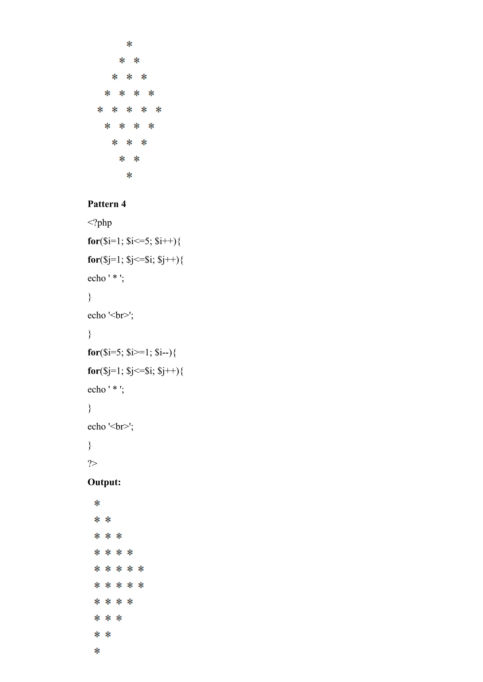 Pattern 4
<?php
for($i=1; $i<=5; $i++){
for($j=1; $j<=$i; $j++){
echo ' * ';
}
echo '<br>';
}
for($i=5; $i>=1; $i--){
for($j=1; $j<=$i; $j++){
echo ' * ';
}
echo '<br>';
}
?>
Output:
 