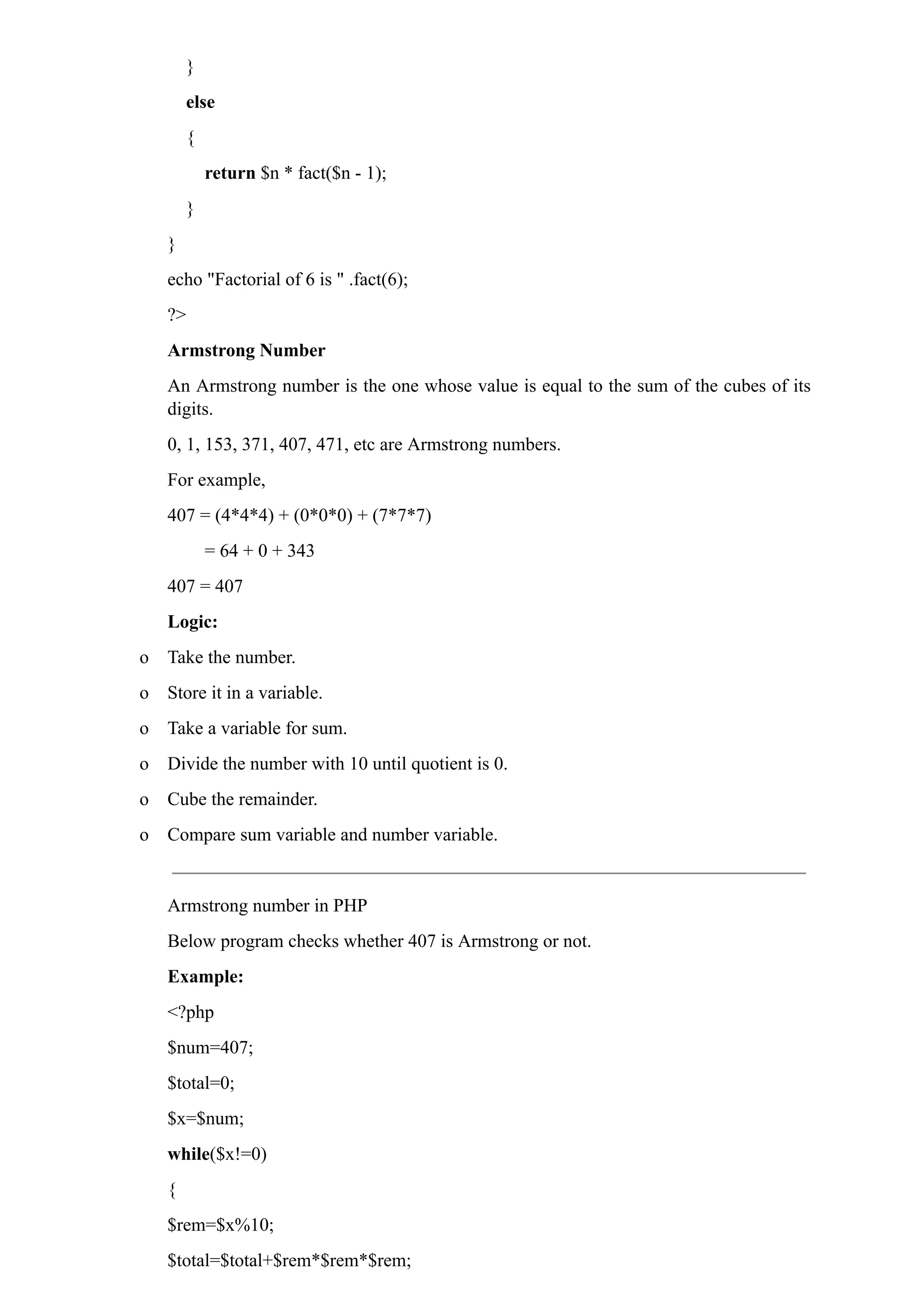 }
else
{
return $n * fact($n - 1);
}
}
echo "Factorial of 6 is " .fact(6);
?>
Armstrong Number
An Armstrong number is the one whose value is equal to the sum of the cubes of its
digits.
0, 1, 153, 371, 407, 471, etc are Armstrong numbers.
For example,
407 = (4*4*4) + (0*0*0) + (7*7*7)
= 64 + 0 + 343
407 = 407
Logic:
o Take the number.
o Store it in a variable.
o Take a variable for sum.
o Divide the number with 10 until quotient is 0.
o Cube the remainder.
o Compare sum variable and number variable.
Armstrong number in PHP
Below program checks whether 407 is Armstrong or not.
Example:
<?php
$num=407;
$total=0;
$x=$num;
while($x!=0)
{
$rem=$x%10;
$total=$total+$rem*$rem*$rem;
 