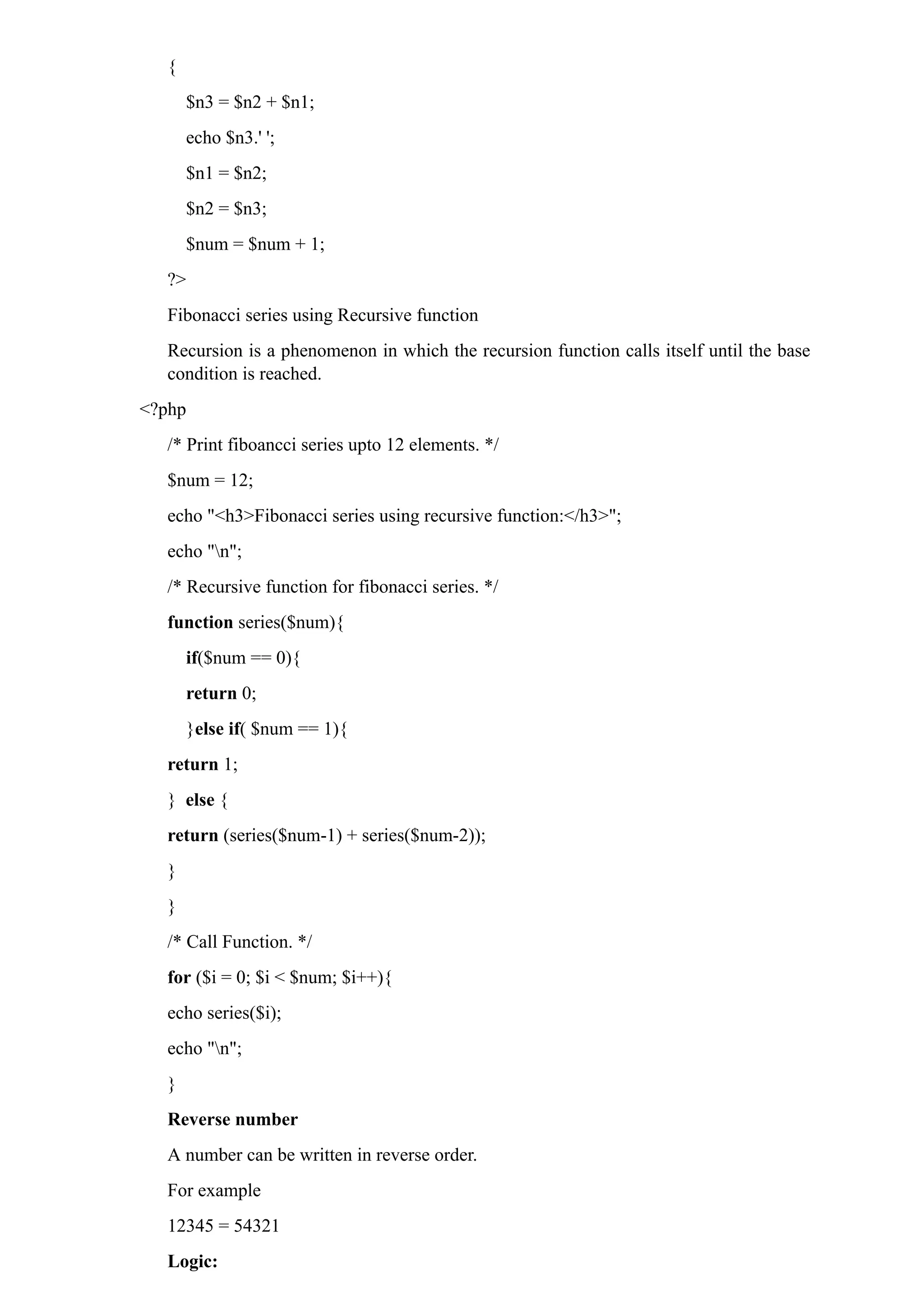 {
$n3 = $n2 + $n1;
echo $n3.' ';
$n1 = $n2;
$n2 = $n3;
$num = $num + 1;
?>
Fibonacci series using Recursive function
Recursion is a phenomenon in which the recursion function calls itself until the base
condition is reached.
<?php
/* Print fiboancci series upto 12 elements. */
$num = 12;
echo "<h3>Fibonacci series using recursive function:</h3>";
echo "n";
/* Recursive function for fibonacci series. */
function series($num){
if($num == 0){
return 0;
}else if( $num == 1){
return 1;
} else {
return (series($num-1) + series($num-2));
}
}
/* Call Function. */
for ($i = 0; $i < $num; $i++){
echo series($i);
echo "n";
}
Reverse number
A number can be written in reverse order.
For example
12345 = 54321
Logic:
 