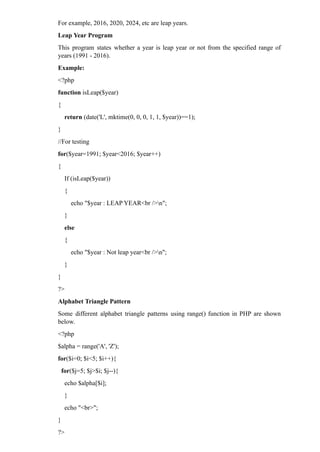For example, 2016, 2020, 2024, etc are leap years.
Leap Year Program
This program states whether a year is leap year or not from the specified range of
years (1991 - 2016).
Example:
<?php
function isLeap($year)
{
return (date('L', mktime(0, 0, 0, 1, 1, $year))==1);
}
//For testing
for($year=1991; $year<2016; $year++)
{
If (isLeap($year))
{
echo "$year : LEAP YEAR<br />n";
}
else
{
echo "$year : Not leap year<br />n";
}
}
?>
Alphabet Triangle Pattern
Some different alphabet triangle patterns using range() function in PHP are shown
below.
<?php
$alpha = range('A', 'Z');
for($i=0; $i<5; $i++){
for($j=5; $j>$i; $j--){
echo $alpha[$i];
}
echo "<br>";
}
?>
 