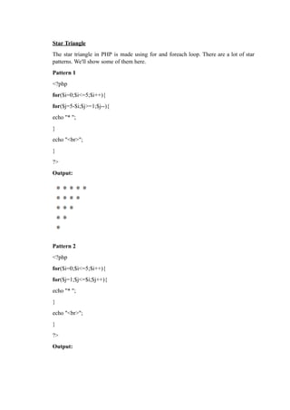 Star Triangle
The star triangle in PHP is made using for and foreach loop. There are a lot of star
patterns. We'll show some of them here.
Pattern 1
<?php
for($i=0;$i<=5;$i++){
for($j=5-$i;$j>=1;$j--){
echo "* ";
}
echo "<br>";
}
?>
Output:
Pattern 2
<?php
for($i=0;$i<=5;$i++){
for($j=1;$j<=$i;$j++){
echo "* ";
}
echo "<br>";
}
?>
Output:
 