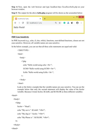 Step 4: Now, open the web browser and type localhost http://localhost/hello.php on your
browser window.
Step 5: The output for the above hello.php program will be shown as the screenshot below:
PHP Case Sensitivity
In PHP, keyword (e.g., echo, if, else, while), functions, user-defined functions, classes are not
case-sensitive. However, all variable names are case-sensitive.
In the below example, you can see that all three echo statements are equal and valid:
<!DOCTYPE>
<html>
<body>
<?php
echo "Hello world using echo </br>";
ECHO "Hello world using ECHO </br>";
EcHo "Hello world using EcHo </br>";
?>
</body>
</html>
Look at the below example that the variable names are case sensitive. You can see the
example below that only the second statement will display the value of the $color
variable. Because it treats $color, $ColoR, and $COLOR as three different variables:
<html>
<body>
<?php
$color = "black";
echo "My car is ". $ColoR ."</br>";
echo "My dog is ". $color ."</br>";
echo "My Phone is ". $COLOR ."</br>";
?>
</body>
</html>
 