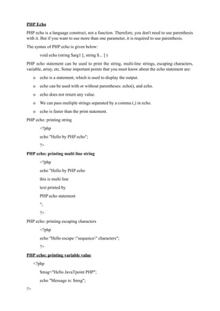PHP Echo
PHP echo is a language construct, not a function. Therefore, you don't need to use parenthesis
with it. But if you want to use more than one parameter, it is required to use parenthesis.
The syntax of PHP echo is given below:
void echo (string $arg1 [, string $... ] )
PHP echo statement can be used to print the string, multi-line strings, escaping characters,
variable, array, etc. Some important points that you must know about the echo statement are:
o echo is a statement, which is used to display the output.
o echo can be used with or without parentheses: echo(), and echo.
o echo does not return any value.
o We can pass multiple strings separated by a comma (,) in echo.
o echo is faster than the print statement.
PHP echo: printing string
<?php
echo "Hello by PHP echo";
?>
PHP echo: printing multi line string
<?php
echo "Hello by PHP echo
this is multi line
text printed by
PHP echo statement
";
?>
PHP echo: printing escaping characters
<?php
echo "Hello escape "sequence" characters";
?>
PHP echo: printing variable value
<?php
$msg="Hello JavaTpoint PHP";
echo "Message is: $msg";
?>
 