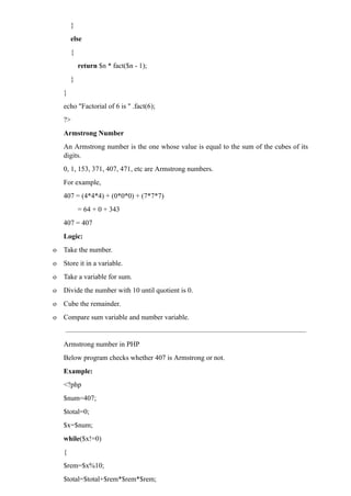 }
else
{
return $n * fact($n - 1);
}
}
echo "Factorial of 6 is " .fact(6);
?>
Armstrong Number
An Armstrong number is the one whose value is equal to the sum of the cubes of its
digits.
0, 1, 153, 371, 407, 471, etc are Armstrong numbers.
For example,
407 = (4*4*4) + (0*0*0) + (7*7*7)
= 64 + 0 + 343
407 = 407
Logic:
o Take the number.
o Store it in a variable.
o Take a variable for sum.
o Divide the number with 10 until quotient is 0.
o Cube the remainder.
o Compare sum variable and number variable.
Armstrong number in PHP
Below program checks whether 407 is Armstrong or not.
Example:
<?php
$num=407;
$total=0;
$x=$num;
while($x!=0)
{
$rem=$x%10;
$total=$total+$rem*$rem*$rem;
 