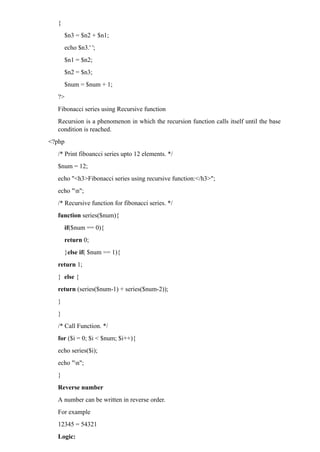 {
$n3 = $n2 + $n1;
echo $n3.' ';
$n1 = $n2;
$n2 = $n3;
$num = $num + 1;
?>
Fibonacci series using Recursive function
Recursion is a phenomenon in which the recursion function calls itself until the base
condition is reached.
<?php
/* Print fiboancci series upto 12 elements. */
$num = 12;
echo "<h3>Fibonacci series using recursive function:</h3>";
echo "n";
/* Recursive function for fibonacci series. */
function series($num){
if($num == 0){
return 0;
}else if( $num == 1){
return 1;
} else {
return (series($num-1) + series($num-2));
}
}
/* Call Function. */
for ($i = 0; $i < $num; $i++){
echo series($i);
echo "n";
}
Reverse number
A number can be written in reverse order.
For example
12345 = 54321
Logic:
 