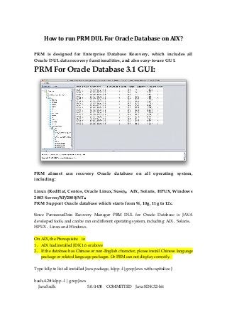How to run PRM DUL For Oracle Database on AIX?
PRM is designed for Enterprise Database Recovery, which includes all
Oracle DUL data recovery functionalities, and also easy-to-use GUI.
PRM For Oracle Database 3.1 GUI:
PRM almost can recovery Oracle database on all operating system,
including:
Linux (RedHat, Centos, Oracle Linux, Suse)，AIX, Solaris, HPUX, Windows
2003 Server/XP/2000/NT。
PRM Support Oracle database which starts from 9i, 10g, 11g to 12c.
Since ParnassusData Recovery Manager PRM DUL for Oracle Database is JAVA
developed tools, and can be ran on different operating system, including: AIX、Solaris、
HPUX、Linux and Windows.
On AIX, the Prerequisite is:
1、 AIX had installed JDK 1.6 or above
2、 If the database has Chinese or non-English character, please install Chinese language
package or related language packages. Or PRM can not display correctly.
Type lsllp to list all installed Java package, lslpp –l|grep Java with capitalize J
bash-4.2# lslpp -l | grep Java
Java5.sdk 5.0.0.430 COMMITTED Java SDK 32-bit
 