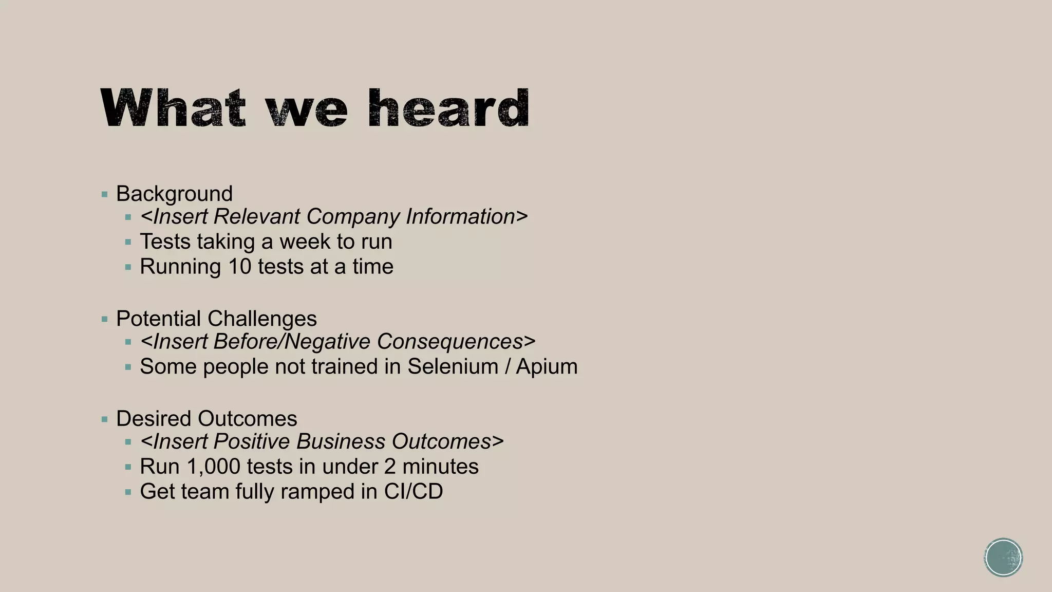  Background
 <Insert Relevant Company Information>
 Tests taking a week to run
 Running 10 tests at a time
 Potential Challenges
 <Insert Before/Negative Consequences>
 Some people not trained in Selenium / Apium
 Desired Outcomes
 <Insert Positive Business Outcomes>
 Run 1,000 tests in under 2 minutes
 Get team fully ramped in CI/CD
 
