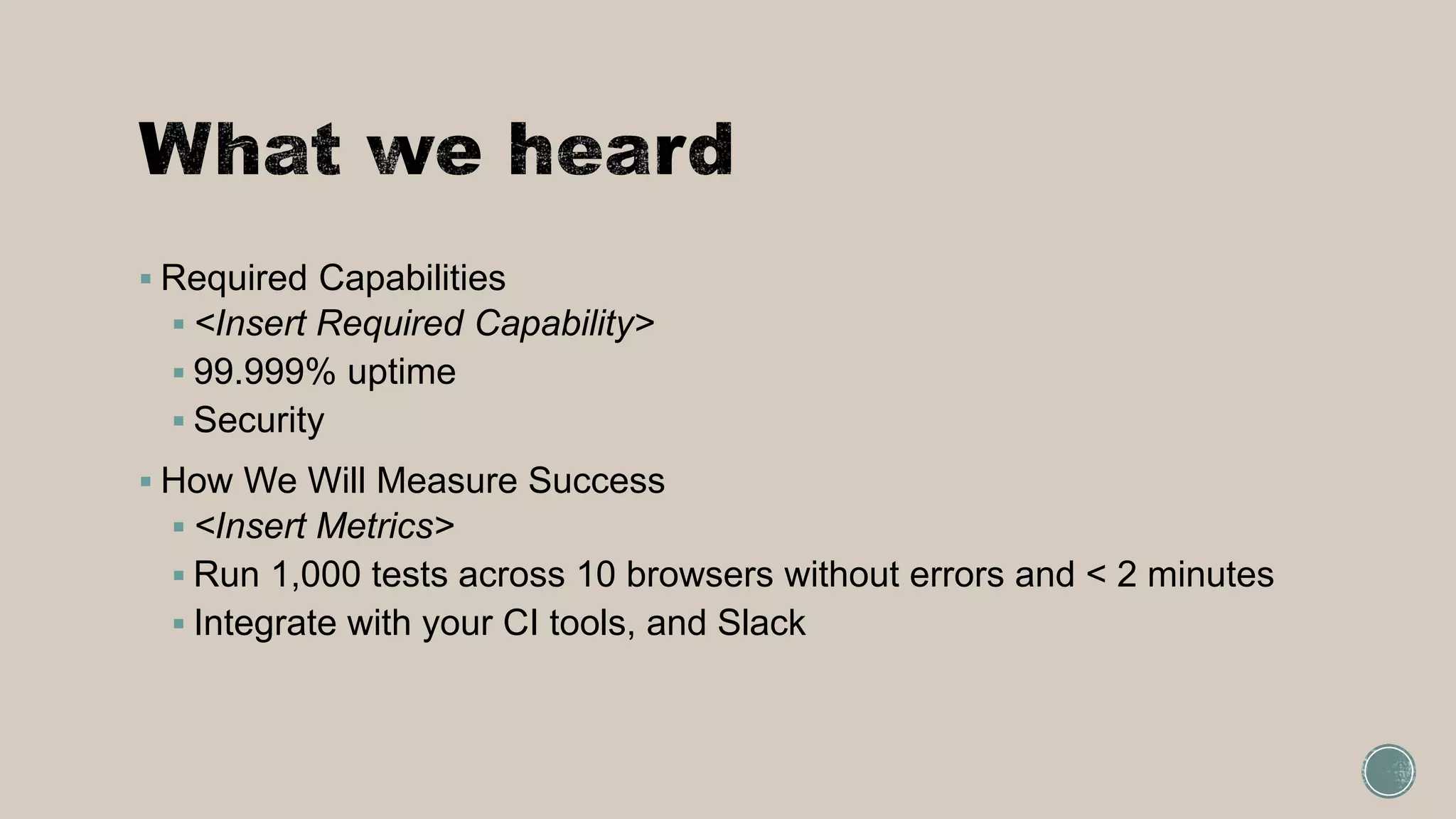  Required Capabilities
 <Insert Required Capability>
 99.999% uptime
 Security
 How We Will Measure Success
 <Insert Metrics>
 Run 1,000 tests across 10 browsers without errors and < 2 minutes
 Integrate with your CI tools, and Slack
 