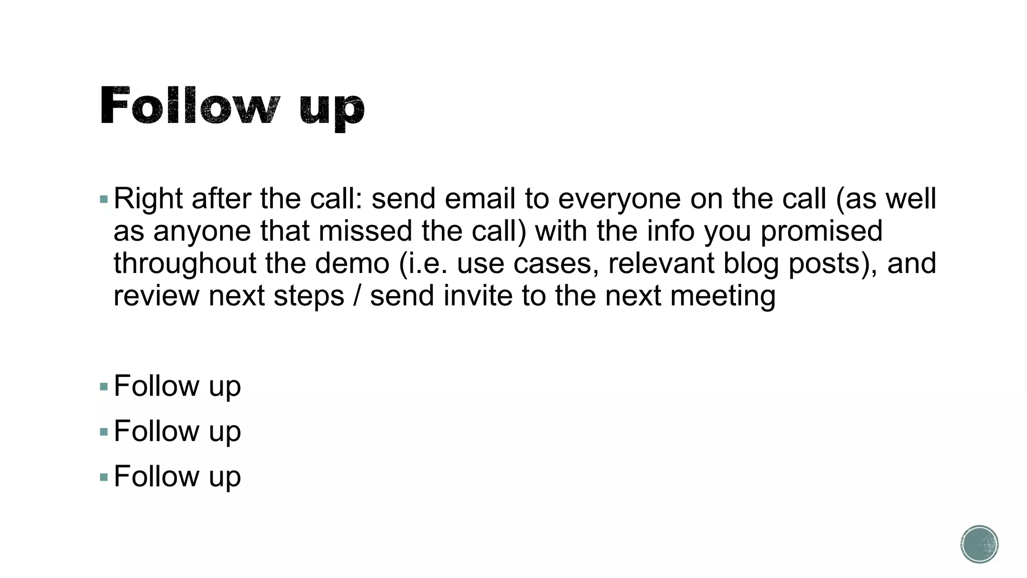 Right after the call: send email to everyone on the call (as well
as anyone that missed the call) with the info you promised
throughout the demo (i.e. use cases, relevant blog posts), and
review next steps / send invite to the next meeting
Follow up
Follow up
Follow up
 