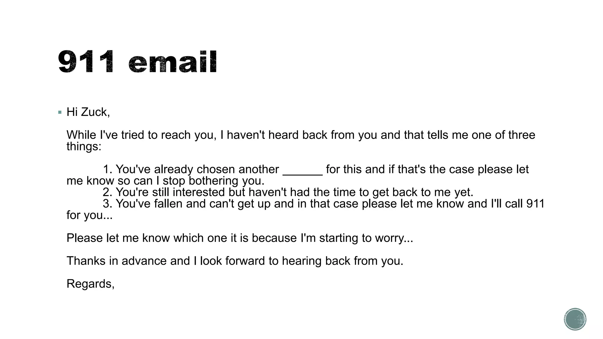  Hi Zuck,
While I've tried to reach you, I haven't heard back from you and that tells me one of three
things:
1. You've already chosen another ______ for this and if that's the case please let
me know so can I stop bothering you.
2. You're still interested but haven't had the time to get back to me yet.
3. You've fallen and can't get up and in that case please let me know and I'll call 911
for you...
Please let me know which one it is because I'm starting to worry...
Thanks in advance and I look forward to hearing back from you.
Regards,
 