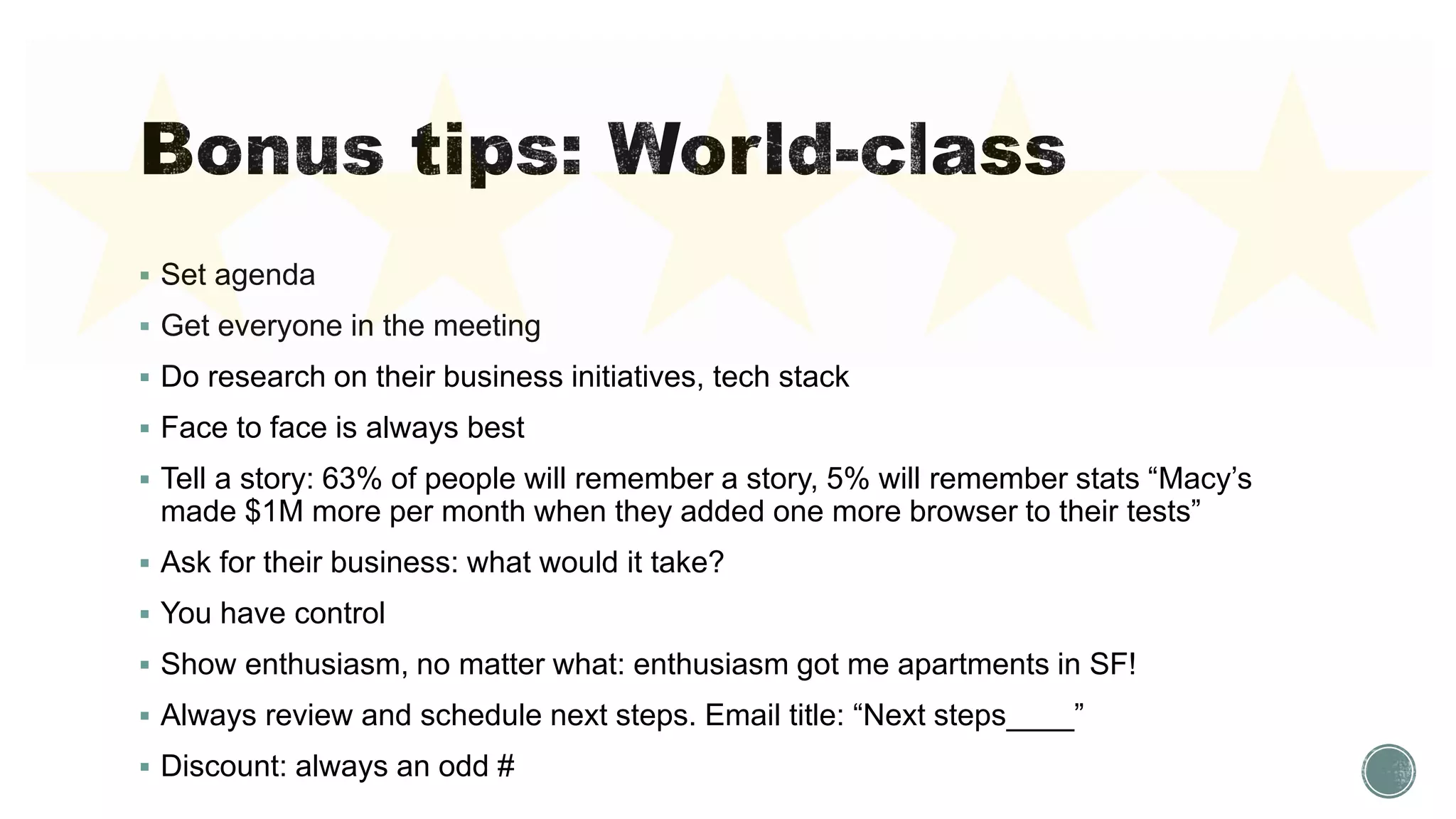  Set agenda
 Get everyone in the meeting
 Do research on their business initiatives, tech stack
 Face to face is always best
 Tell a story: 63% of people will remember a story, 5% will remember stats “Macy’s
made $1M more per month when they added one more browser to their tests”
 Ask for their business: what would it take?
 You have control
 Show enthusiasm, no matter what: enthusiasm got me apartments in SF!
 Always review and schedule next steps. Email title: “Next steps____”
 Discount: always an odd #
 
