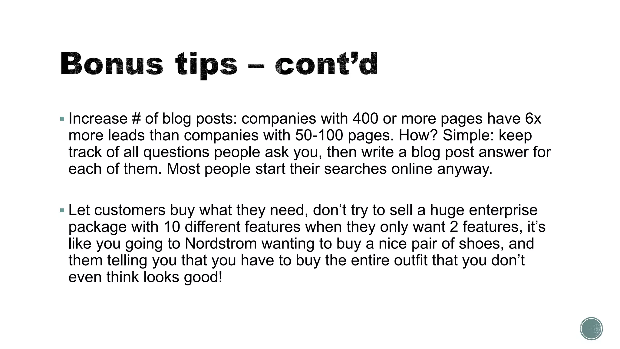  Increase # of blog posts: companies with 400 or more pages have 6x
more leads than companies with 50-100 pages. How? Simple: keep
track of all questions people ask you, then write a blog post answer for
each of them. Most people start their searches online anyway.
 Let customers buy what they need, don’t try to sell a huge enterprise
package with 10 different features when they only want 2 features, it’s
like you going to Nordstrom wanting to buy a nice pair of shoes, and
them telling you that you have to buy the entire outfit that you don’t
even think looks good!
 